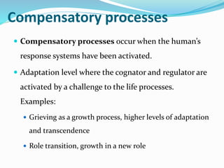 Compensatory processes
 Compensatory processes occur when the human’s
response systems have been activated.
 Adaptation level where the cognator and regulator are
activated by a challenge to the life processes.
Examples:
 Grieving as a growth process, higher levels of adaptation
and transcendence
 Role transition, growth in a new role
 