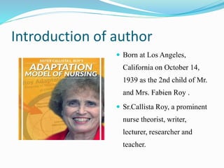 Introduction of author
 Born at Los Angeles,
California on October 14,
1939 as the 2nd child of Mr.
and Mrs. Fabien Roy .
 Sr.Callista Roy, a prominent
nurse theorist, writer,
lecturer, researcher and
teacher.
 