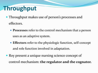 Throughput
 Throughput makes use of person’s processes and
effectors.
 Processes refer to the control mechanism that a person
uses as an adaptive system.
 Effectors refer to the physiologic function, self-concept
and role function involved in adaptation.
 Roy present a unique nursing science concept of
control mechanism: the regulator and the cognator.
 