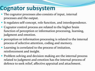 Cognator subsystem
 The cognator processes also consists of input, internal
processes and the output.
 It regulates self-concept, role function, and interdependence.
 Cognator control process are related to the higher brain
function of perception or information processing, learning,
judgment and emotion.
 perception or information processing is related to the internal
process of selective attention, coding and memory.
 Learning is correlated to the process of imitation,
reinforcement and insight.
 Problem solving and decision making are the internal process
related to judgment and emotion has the internal process of
defence to seek relief, affective appraisal and attachment.
 