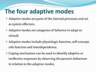 The four adaptive modes
 Adaptive modes are parts of the internal processes and act
as system effectors.
 Adaptive modes are categories of behavior to adapt to
stimuli.
 Adaptive modes include physiologic function, self-concept,
role function and interdependence.
 Coping mechanism can be used to identify adaptive or
ineffective responses by observing the person’s behaviour
in relation to the adaptive modes.
 