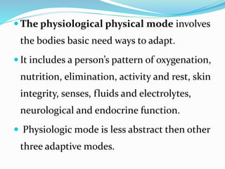  The physiological physical mode involves
the bodies basic need ways to adapt.
 It includes a person’s pattern of oxygenation,
nutrition, elimination, activity and rest, skin
integrity, senses, fluids and electrolytes,
neurological and endocrine function.
 Physiologic mode is less abstract then other
three adaptive modes.
 