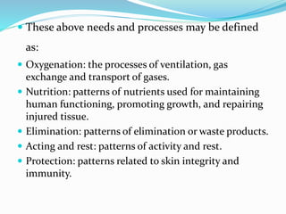  These above needs and processes may be defined
as:
 Oxygenation: the processes of ventilation, gas
exchange and transport of gases.
 Nutrition: patterns of nutrients used for maintaining
human functioning, promoting growth, and repairing
injured tissue.
 Elimination: patterns of elimination or waste products.
 Acting and rest: patterns of activity and rest.
 Protection: patterns related to skin integrity and
immunity.
 