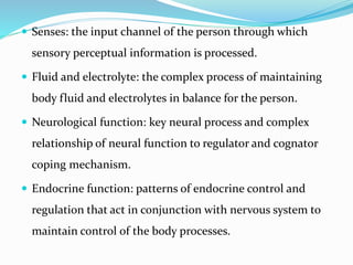  Senses: the input channel of the person through which
sensory perceptual information is processed.
 Fluid and electrolyte: the complex process of maintaining
body fluid and electrolytes in balance for the person.
 Neurological function: key neural process and complex
relationship of neural function to regulator and cognator
coping mechanism.
 Endocrine function: patterns of endocrine control and
regulation that act in conjunction with nervous system to
maintain control of the body processes.
 