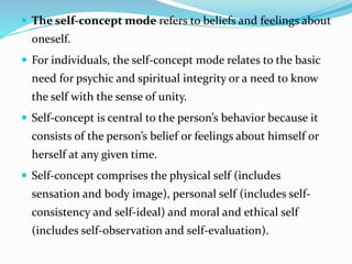  The self-concept mode refers to beliefs and feelings about
oneself.
 For individuals, the self-concept mode relates to the basic
need for psychic and spiritual integrity or a need to know
the self with the sense of unity.
 Self-concept is central to the person’s behavior because it
consists of the person’s belief or feelings about himself or
herself at any given time.
 Self-concept comprises the physical self (includes
sensation and body image), personal self (includes self-
consistency and self-ideal) and moral and ethical self
(includes self-observation and self-evaluation).
 