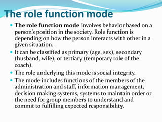 The role function mode
 The role function mode involves behavior based on a
person’s position in the society. Role function is
depending on how the person interacts with other in a
given situation.
 It can be classified as primary (age, sex), secondary
(husband, wife), or tertiary (temporary role of the
coach).
 The role underlying this mode is social integrity.
 The mode includes functions of the members of the
administration and staff, information management,
decision making systems, systems to maintain order or
the need for group members to understand and
commit to fulfilling expected responsibility.
 
