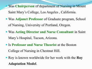  Was Chairperson of department of Nursing in Mount
Saint Mary’s College, Los Angeles , California.
 Was Adjunct Professor of Graduate program, School
of Nursing, University of Portland, Oregon.
 Was Acting Director and Nurse Consultant in Saint
Mary’s Hospital, Tucson, Arizona.
 Is Professor and Nurse Theorist at the Boston
College of Nursing in Chestnut Hill.
 Roy is known worldwide for her work with the Roy
Adaptation Model.
 