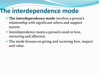 The interdependence mode
 The interdependence mode involves a person’s
relationship with significant others and support
system.
 Interdependence meets a person’s need or love,
nurturing and affection.
 The mode focuses on giving and receiving love, respect
and value.
 