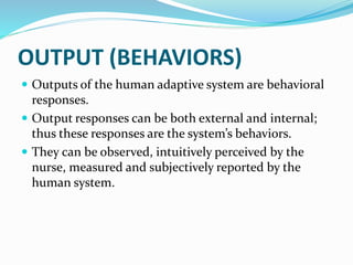 OUTPUT (BEHAVIORS)
 Outputs of the human adaptive system are behavioral
responses.
 Output responses can be both external and internal;
thus these responses are the system’s behaviors.
 They can be observed, intuitively perceived by the
nurse, measured and subjectively reported by the
human system.
 