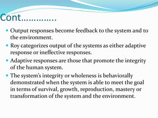 Cont…………..
 Output responses become feedback to the system and to
the environment.
 Roy categorizes output of the systems as either adaptive
response or ineffective responses.
 Adaptive responses are those that promote the integrity
of the human system.
 The system’s integrity or wholeness is behaviorally
demonstrated when the system is able to meet the goal
in terms of survival, growth, reproduction, mastery or
transformation of the system and the environment.
 