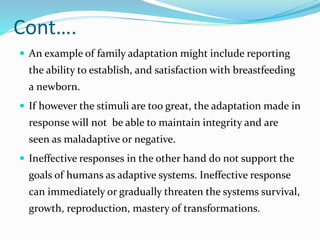 Cont….
 An example of family adaptation might include reporting
the ability to establish, and satisfaction with breastfeeding
a newborn.
 If however the stimuli are too great, the adaptation made in
response will not be able to maintain integrity and are
seen as maladaptive or negative.
 Ineffective responses in the other hand do not support the
goals of humans as adaptive systems. Ineffective response
can immediately or gradually threaten the systems survival,
growth, reproduction, mastery of transformations.
 