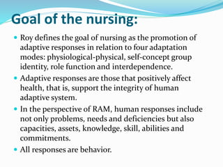 Goal of the nursing:
 Roy defines the goal of nursing as the promotion of
adaptive responses in relation to four adaptation
modes: physiological-physical, self-concept group
identity, role function and interdependence.
 Adaptive responses are those that positively affect
health, that is, support the integrity of human
adaptive system.
 In the perspective of RAM, human responses include
not only problems, needs and deficiencies but also
capacities, assets, knowledge, skill, abilities and
commitments.
 All responses are behavior.
 