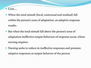  Cont….
 When the total stimuli (focal, contextual and residual) fall
within the person’s zone of adaptation, an adaptive response
results.
 But when the total stimuli fall above the person’s zone of
adaptation ineffective output behaviors of response occur, where
nursing requires.
 Nursing seeks to reduce in ineffective responses and promote
adaptive responses as output behavior of the person.
 