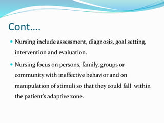 Cont….
 Nursing include assessment, diagnosis, goal setting,
intervention and evaluation.
 Nursing focus on persons, family, groups or
community with ineffective behavior and on
manipulation of stimuli so that they could fall within
the patient’s adaptive zone.
 