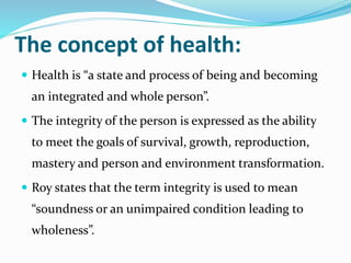 The concept of health:
 Health is “a state and process of being and becoming
an integrated and whole person”.
 The integrity of the person is expressed as the ability
to meet the goals of survival, growth, reproduction,
mastery and person and environment transformation.
 Roy states that the term integrity is used to mean
“soundness or an unimpaired condition leading to
wholeness”.
 