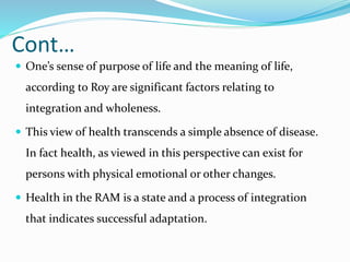 Cont…
 One’s sense of purpose of life and the meaning of life,
according to Roy are significant factors relating to
integration and wholeness.
 This view of health transcends a simple absence of disease.
In fact health, as viewed in this perspective can exist for
persons with physical emotional or other changes.
 Health in the RAM is a state and a process of integration
that indicates successful adaptation.
 