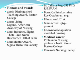  Honors and awards
 2006: Distinguished
Teaching Award, Boston
College
 2007: Living
Legend, American
Academy of Nursing
 2010: Inductee, Sigma
Theta Tau’s Nurse
Researcher Hall of Fame
 2011: Mentor Award,
Sigma Theta Tau Society
 Sr. Callista Roy, CSJ, PhD,
RN, FAAN
 Born: Callista Lorraine
Roy October 14, 1939
 Education:UCLA
 Years active: 1963–
present
 Known forAdaptation
model of nursing
 Medical career
Profession Nursing
professor Institutions
Boston College
 Research:Nursing theory
 