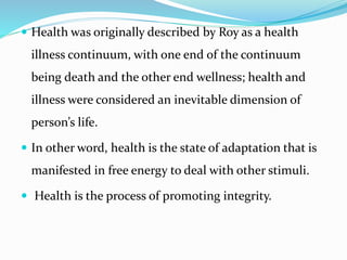  Health was originally described by Roy as a health
illness continuum, with one end of the continuum
being death and the other end wellness; health and
illness were considered an inevitable dimension of
person’s life.
 In other word, health is the state of adaptation that is
manifested in free energy to deal with other stimuli.
 Health is the process of promoting integrity.
 