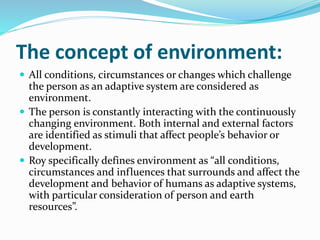 The concept of environment:
 All conditions, circumstances or changes which challenge
the person as an adaptive system are considered as
environment.
 The person is constantly interacting with the continuously
changing environment. Both internal and external factors
are identified as stimuli that affect people’s behavior or
development.
 Roy specifically defines environment as “all conditions,
circumstances and influences that surrounds and affect the
development and behavior of humans as adaptive systems,
with particular consideration of person and earth
resources”.
 