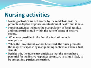 Nursing activities
 Nursing activities are delineated by the model as those that
promotes adaptive responses in situations of health and illness.
 Nursing activities includes the manipulation of focal, residual
and contextual stimuli within the patient’s zone of positive
coping.
 Whenever possible, in the first the focal stimulus is
manipulated.
 When the focal stimuli cannot be altered, the nurse promotes
the adaptive response by manipulating contextual and residual
stimuli.
 Besides this, the nurse may anticipate that the person has a
potential for ineffective responses secondary to stimuli likely to
be present in a particular situation.
 