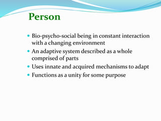 Person
 Bio-psycho-social being in constant interaction
with a changing environment
 An adaptive system described as a whole
comprised of parts
 Uses innate and acquired mechanisms to adapt
 Functions as a unity for some purpose
 