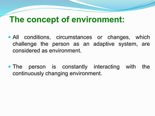 The concept of environment:
 All conditions, circumstances or changes, which
challenge the person as an adaptive system, are
considered as environment.
 The person is constantly interacting with the
continuously changing environment.
 