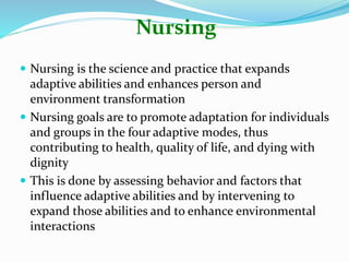 Nursing
 Nursing is the science and practice that expands
adaptive abilities and enhances person and
environment transformation
 Nursing goals are to promote adaptation for individuals
and groups in the four adaptive modes, thus
contributing to health, quality of life, and dying with
dignity
 This is done by assessing behavior and factors that
influence adaptive abilities and by intervening to
expand those abilities and to enhance environmental
interactions
 