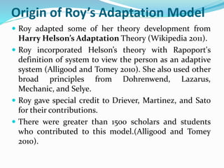 Origin of Roy’s Adaptation Model
 Roy adapted some of her theory development from
Harry Helson’s Adaptation Theory (Wikipedia 2011).
 Roy incorporated Helson’s theory with Rapoport's
definition of system to view the person as an adaptive
system (Alligood and Tomey 2010). She also used other
broad principles from Dohrenwend, Lazarus,
Mechanic, and Selye.
 Roy gave special credit to Driever, Martinez, and Sato
for their contributions.
 There were greater than 1500 scholars and students
who contributed to this model.(Alligood and Tomey
2010).
 
