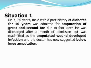 Situation 1
Mr. X, 60 years, male with a past history of diabetes
for 10 years was admitted for amputation of
great and second toe due to foot ulcer. He was
discharged after a month of admission but was
readmitted as the amputated wound developed
infection and the doctor has now suggested below
knee amputation.
 