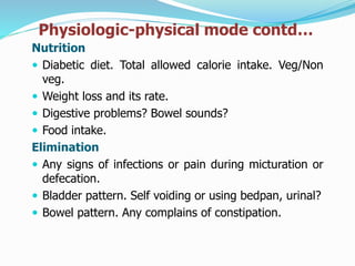 Physiologic-physical mode contd…
Nutrition
 Diabetic diet. Total allowed calorie intake. Veg/Non
veg.
 Weight loss and its rate.
 Digestive problems? Bowel sounds?
 Food intake.
Elimination
 Any signs of infections or pain during micturation or
defecation.
 Bladder pattern. Self voiding or using bedpan, urinal?
 Bowel pattern. Any complains of constipation.
 