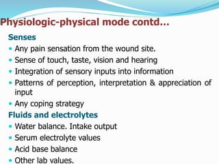 Physiologic-physical mode contd…
Senses
 Any pain sensation from the wound site.
 Sense of touch, taste, vision and hearing
 Integration of sensory inputs into information
 Patterns of perception, interpretation & appreciation of
input
 Any coping strategy
Fluids and electrolytes
 Water balance. Intake output
 Serum electrolyte values
 Acid base balance
 Other lab values.
 
