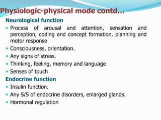 Physiologic-physical mode contd…
Neurological function
 Process of arousal and attention, sensation and
perception, coding and concept formation, planning and
motor response
 Consciousness, orientation.
 Any signs of stress.
 Thinking, feeling, memory and language
 Senses of touch
Endocrine function
 Insulin function.
 Any S/S of endocrine disorders, enlarged glands.
 Hormonal regulation
 