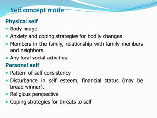 Self concept mode
Physical self
 Body image
 Anxiety and coping strategies for bodily changes
 Members in the family, relationship with family members
and neighbors.
 Any local social activities.
Personal self
 Pattern of self consistency
 Disturbance in self esteem, financial status (may be
bread winner),
 Religious perspective
 Coping strategies for threats to self
 
