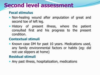Second level assessment
Focal stimulus
 Non-healing wound after amputation of great and
second toe of left leg.
 History of present illness, where the patient
consulted first and his progress to the present
condition.
Contextual stimuli
 Known case DM for past 10 years. Medications used,
any family environmental factors or habits (eg: did
not use slippers at home)
Residual stimuli
 Any past illness, hospitalization, medications
 