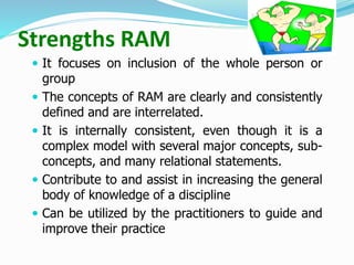Strengths RAM
 It focuses on inclusion of the whole person or
group
 The concepts of RAM are clearly and consistently
defined and are interrelated.
 It is internally consistent, even though it is a
complex model with several major concepts, sub-
concepts, and many relational statements.
 Contribute to and assist in increasing the general
body of knowledge of a discipline
 Can be utilized by the practitioners to guide and
improve their practice
 