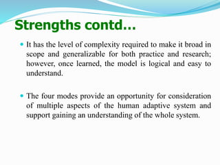 Strengths contd…
 It has the level of complexity required to make it broad in
scope and generalizable for both practice and research;
however, once learned, the model is logical and easy to
understand.
 The four modes provide an opportunity for consideration
of multiple aspects of the human adaptive system and
support gaining an understanding of the whole system.
 