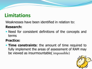 Limitations
Weaknesses have been identified in relation to:
Research:
 Need for consistent definitions of the concepts and
terms
Practice:
 Time constraints: the amount of time required to
fully implement the areas of assessment of RAM may
be viewed as insurmountable( impossible)
 
