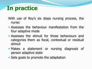 In practice
With use of Roy’s six steps nursing process, the
nurse:
 Assesses the behaviour manifestation from the
four adaptive mode
 Assesses the stimuli for those behaviours and
categories them as focal, contextual or residual
stimuli
 Makes a statement or nursing diagnosis of
person adaptive state
 Sets goals to promote the adaptation
 