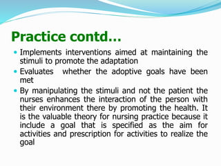 Practice contd…
 Implements interventions aimed at maintaining the
stimuli to promote the adaptation
 Evaluates whether the adoptive goals have been
met
 By manipulating the stimuli and not the patient the
nurses enhances the interaction of the person with
their environment there by promoting the health. It
is the valuable theory for nursing practice because it
include a goal that is specified as the aim for
activities and prescription for activities to realize the
goal
 