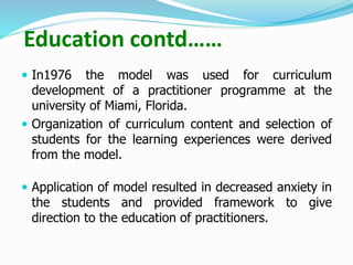 Education contd……
 In1976 the model was used for curriculum
development of a practitioner programme at the
university of Miami, Florida.
 Organization of curriculum content and selection of
students for the learning experiences were derived
from the model.
 Application of model resulted in decreased anxiety in
the students and provided framework to give
direction to the education of practitioners.
 