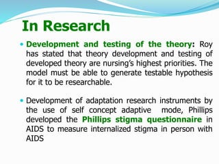 In Research
 Development and testing of the theory: Roy
has stated that theory development and testing of
developed theory are nursing’s highest priorities. The
model must be able to generate testable hypothesis
for it to be researchable.
 Development of adaptation research instruments by
the use of self concept adaptive mode, Phillips
developed the Phillips stigma questionnaire in
AIDS to measure internalized stigma in person with
AIDS
 