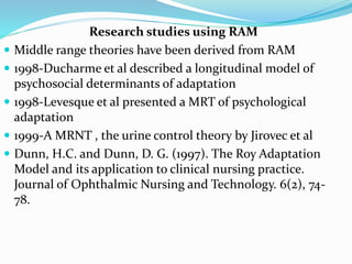 Research studies using RAM
 Middle range theories have been derived from RAM
 1998-Ducharme et al described a longitudinal model of
psychosocial determinants of adaptation
 1998-Levesque et al presented a MRT of psychological
adaptation
 1999-A MRNT , the urine control theory by Jirovec et al
 Dunn, H.C. and Dunn, D. G. (1997). The Roy Adaptation
Model and its application to clinical nursing practice.
Journal of Ophthalmic Nursing and Technology. 6(2), 74-
78.
 