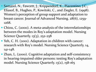  Samarel, N., Fawcett, J., Krippendorf, K., Piacentino, J.C.,
Eliasof, B., Hughes, P., Kowitski, C., and Ziegler, E. (1998).
Women's perception of group support and adaptation to
breast cancer. Journal of Advanced Nursing. 28(6), 1259-
1268.
 Chiou, C. (2000). A meta-analysis of the interrelationships
between the modes in Roy's adaptation model. Nursing
Science Quarterly. 13(3), 252-258
 Yeh, C. H. (2001). Adaptation in children with cancer:
research with Roy's model. Nursing Science Quarterly. 14,
141-148.
 Zhan, L. (2000). Cognitive adaptation and self-consistency
in hearing-impaired older persons: testing Roy's adaptation
model. Nursing Science Quarterly. 13(2), 158-165
 