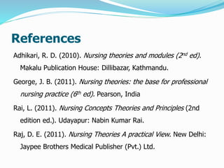 References
Adhikari, R. D. (2010). Nursing theories and modules (2nd ed).
Makalu Publication House: Dillibazar, Kathmandu.
George, J. B. (2011). Nursing theories: the base for professional
nursing practice (6th ed). Pearson, India
Rai, L. (2011). Nursing Concepts Theories and Principles (2nd
edition ed.). Udayapur: Nabin Kumar Rai.
Raj, D. E. (2011). Nursing Theories A practical View. New Delhi:
Jaypee Brothers Medical Publisher (Pvt.) Ltd.
 