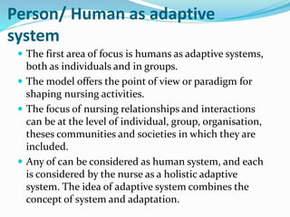 Person/ Human as adaptive
system
 The first area of focus is humans as adaptive systems,
both as individuals and in groups.
 The model offers the point of view or paradigm for
shaping nursing activities.
 The focus of nursing relationships and interactions
can be at the level of individual, group, organisation,
theses communities and societies in which they are
included.
 Any of can be considered as human system, and each
is considered by the nurse as a holistic adaptive
system. The idea of adaptive system combines the
concept of system and adaptation.
 