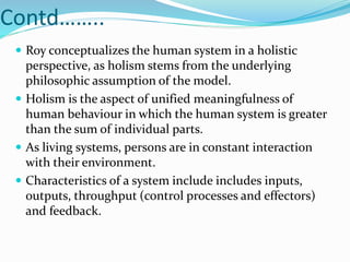 Contd……..
 Roy conceptualizes the human system in a holistic
perspective, as holism stems from the underlying
philosophic assumption of the model.
 Holism is the aspect of unified meaningfulness of
human behaviour in which the human system is greater
than the sum of individual parts.
 As living systems, persons are in constant interaction
with their environment.
 Characteristics of a system include includes inputs,
outputs, throughput (control processes and effectors)
and feedback.
 