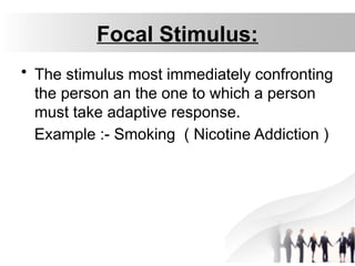 Focal Stimulus:
• The stimulus most immediately confronting
the person an the one to which a person
must take adaptive response.
Example :- Smoking ( Nicotine Addiction )
 