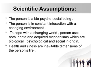 Scientific Assumptions:
• The person is a bio-psycho-social being .
• The person is in constant interaction with a
changing environment .
• To cope with a changing world , person uses
both innate and acquired mechanisms which are
biological , psychological and social in origin.
• Health and illness are inevitable dimensions of
the person’s life .
 