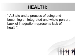 HEALTH:
• “ A State and a process of being and
becoming an integrated and whole person.
Lack of integration represents lack of
health”.
 