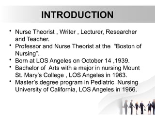 INTRODUCTION
• Nurse Theorist , Writer , Lecturer, Researcher
and Teacher.
• Professor and Nurse Theorist at the “Boston of
Nursing”.
• Born at LOS Angeles on October 14 ,1939.
• Bachelor of Arts with a major in nursing Mount
St. Mary’s College , LOS Angeles in 1963.
• Master’s degree program in Pediatric Nursing
University of California, LOS Angeles in 1966.
5
 